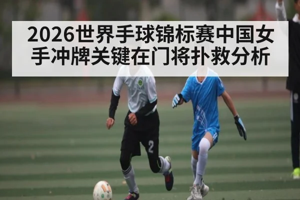 2026世界手球锦标赛中国女手冲牌关键在门将扑救分析